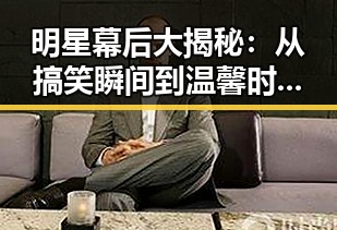 明星幕后大揭秘：从搞笑瞬间到温馨时刻的全景回顾